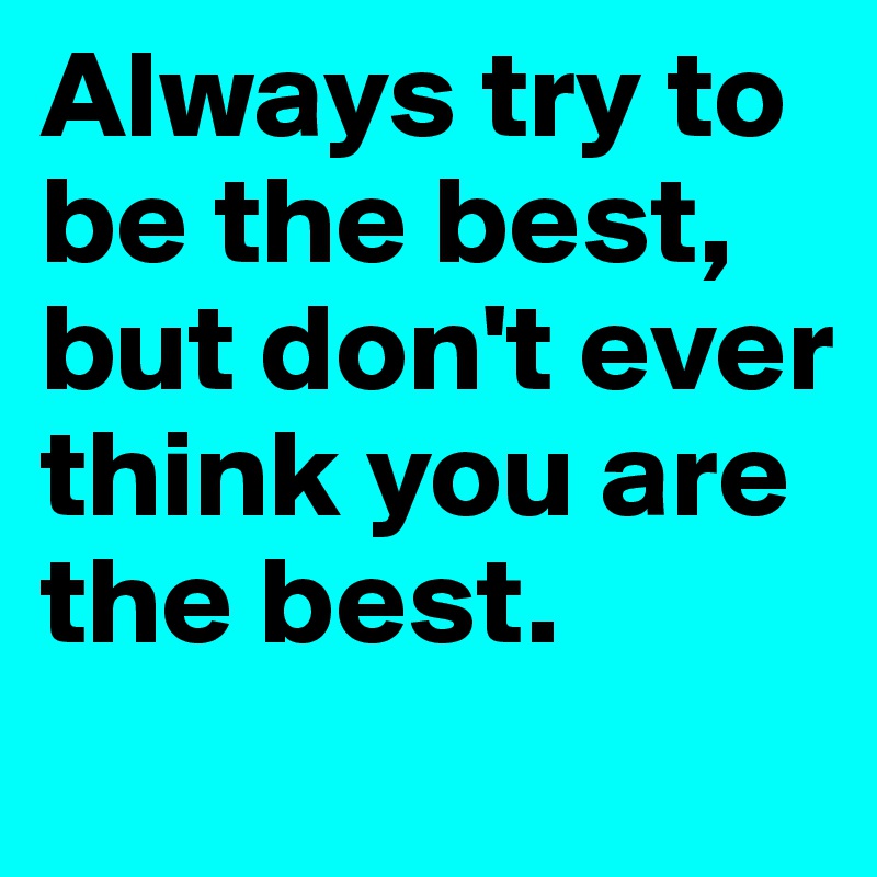 Always try to be the best, but don't ever think you are the best.
