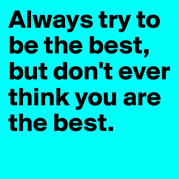 Always try to be the best, but don't ever think you are the best.
