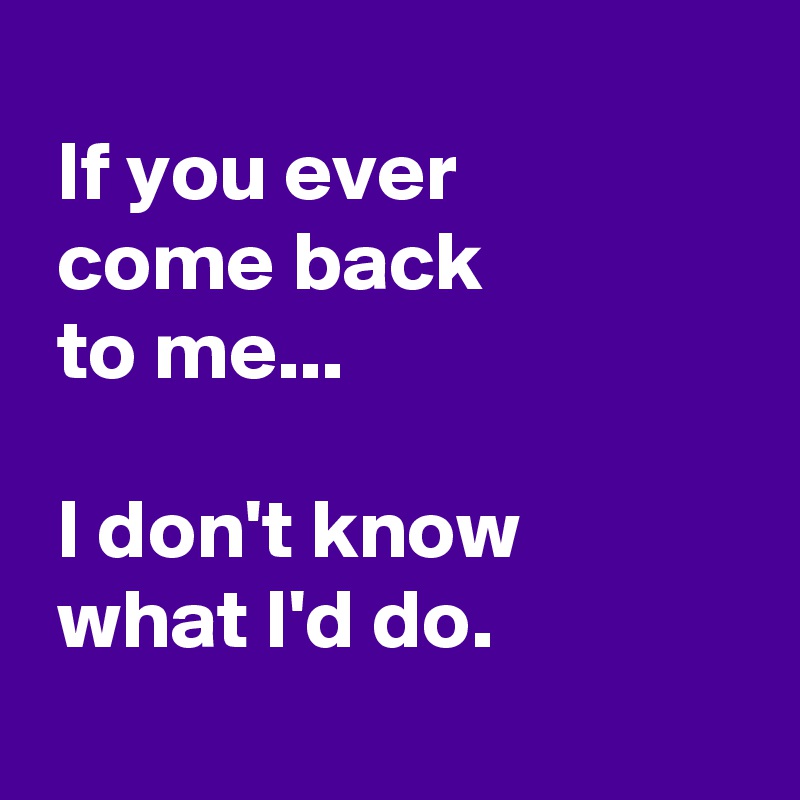 If you ever come back to me... I don't know what I'd do. - Post by ...