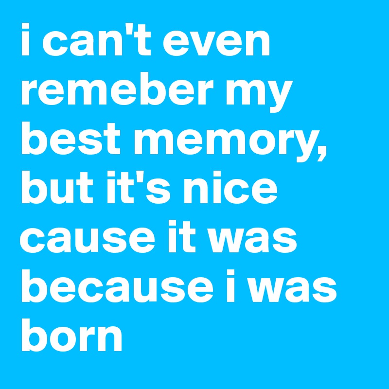 i can't even remeber my best memory, but it's nice cause it was because i was born 