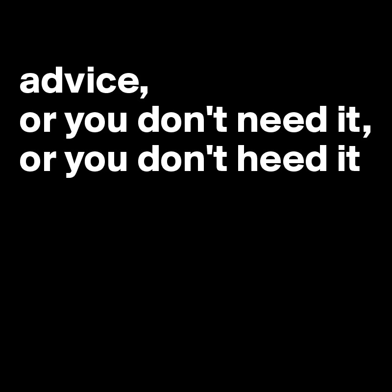 
advice,
or you don't need it,
or you don't heed it



