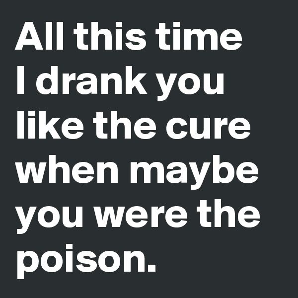 All this time 
I drank you like the cure when maybe you were the poison.