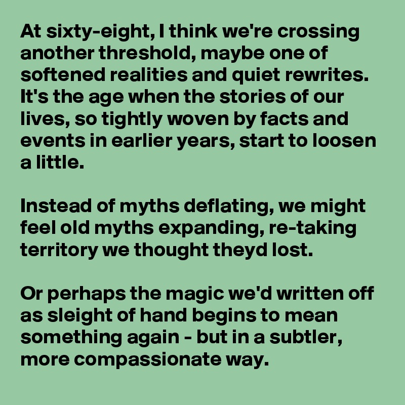 At sixty-eight, I think we're crossing another threshold, maybe one of softened realities and quiet rewrites. It's the age when the stories of our lives, so tightly woven by facts and events in earlier years, start to loosen a little.

Instead of myths deflating, we might feel old myths expanding, re-taking territory we thought theyd lost.

Or perhaps the magic we'd written off as sleight of hand begins to mean something again - but in a subtler, more compassionate way.