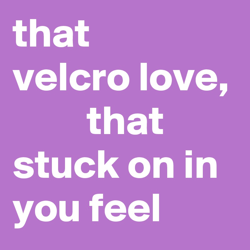 that
velcro love, 
         that stuck on in you feel