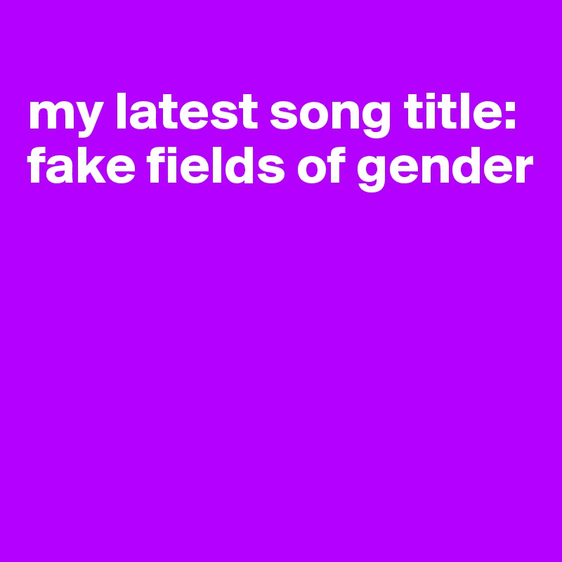 
my latest song title: fake fields of gender





