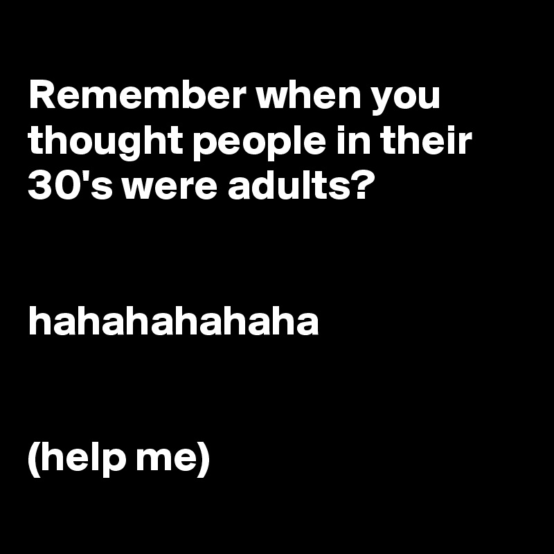 
Remember when you thought people in their 30's were adults?


hahahahahaha


(help me)
