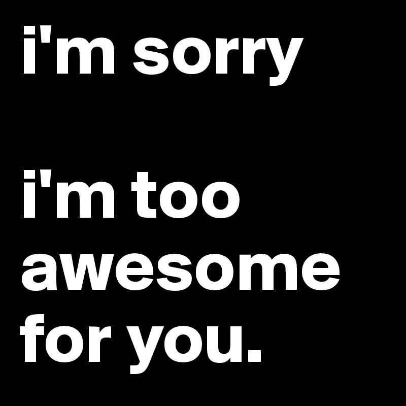 i'm sorry 

i'm too awesome for you.    