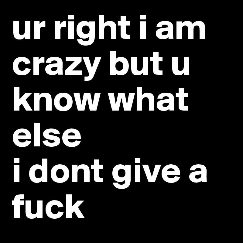 ur right i am crazy but u know what else
i dont give a fuck