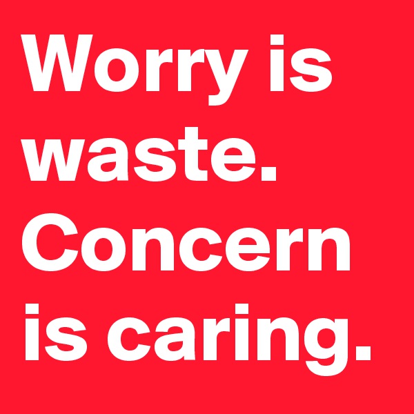 Worry is waste. 
Concern is caring.