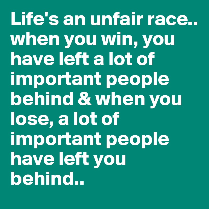 Life's an unfair race..
when you win, you have left a lot of important people behind & when you lose, a lot of important people have left you behind..