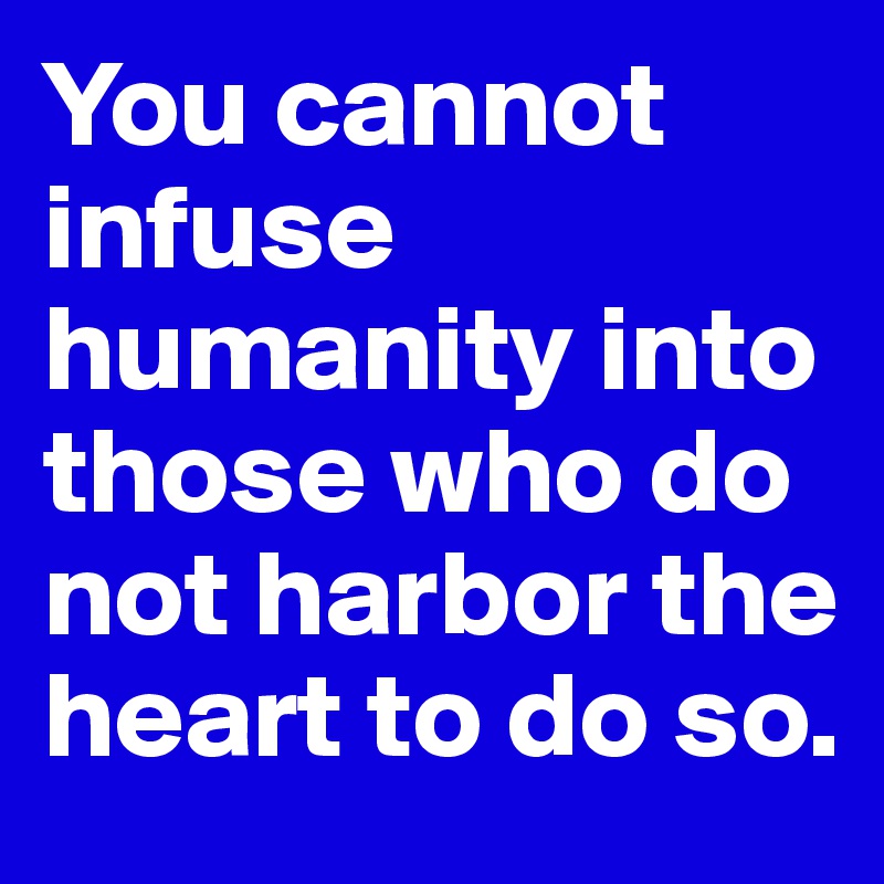 You cannot infuse humanity into those who do not harbor the heart to do so.