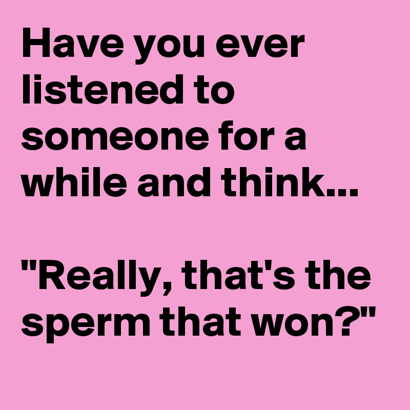 Have you ever listened to someone for a while and think...

"Really, that's the sperm that won?"