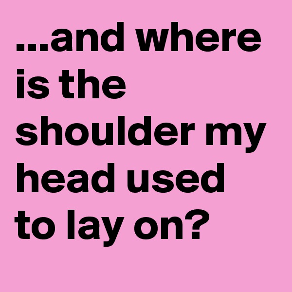...and where is the shoulder my head used to lay on?