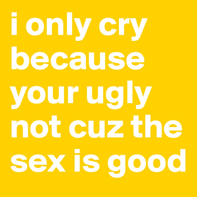 i only cry because your ugly not cuz the sex is good 