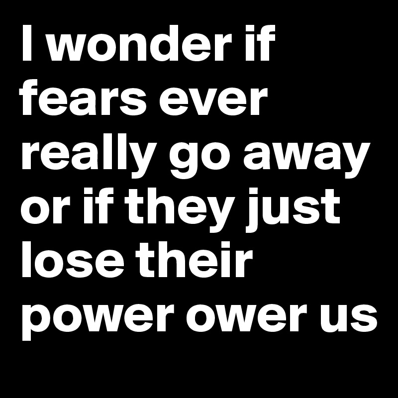 I wonder if fears ever really go away or if they just lose their power ower us