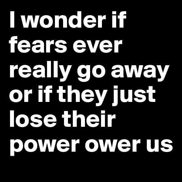 I wonder if fears ever really go away or if they just lose their power ower us