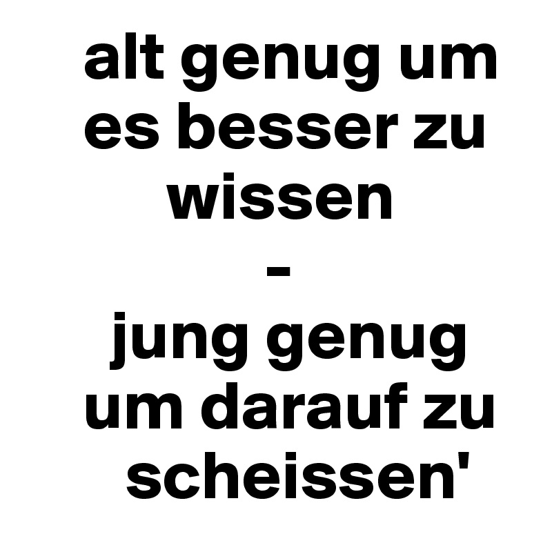     alt genug um    
    es besser zu       
          wissen
                 - 
      jung genug    
    um darauf zu   
       scheissen'