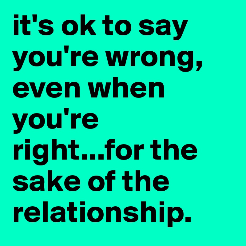 it's ok to say you're wrong, even when you're right...for the sake of the relationship.