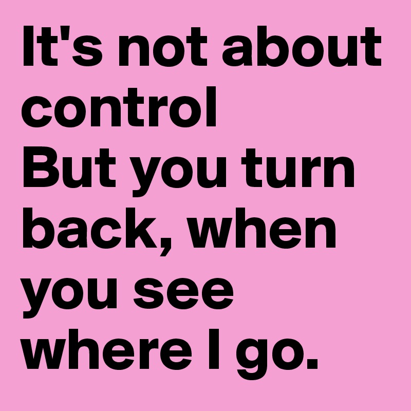 It's not about control
But you turn back, when you see where I go.