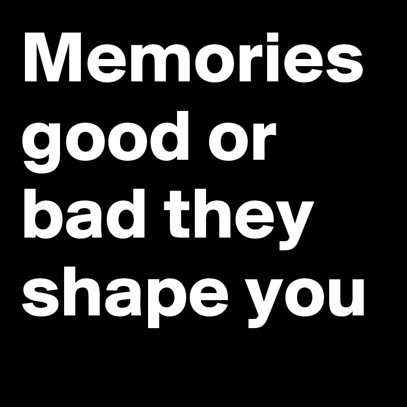 Memories good or bad they shape you