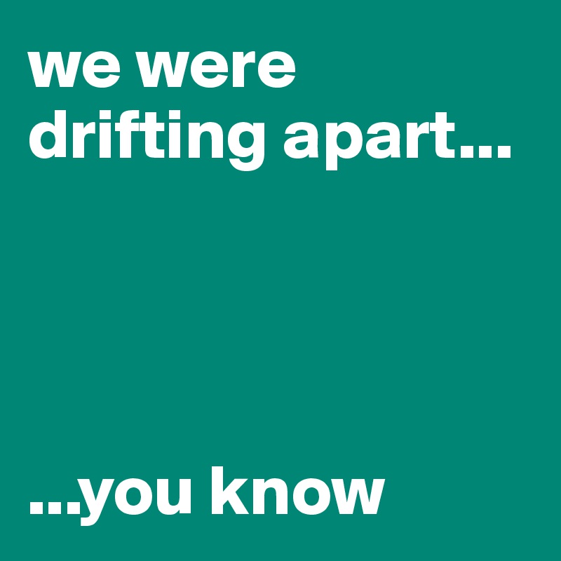 we were drifting apart...




...you know