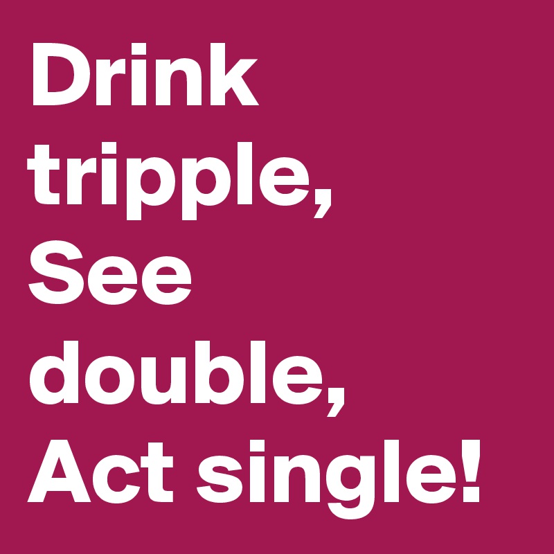 Drink tripple, See double, Act single!