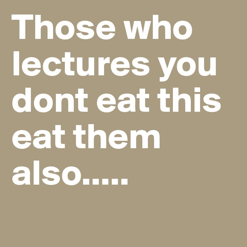Those who lectures you dont eat this eat them also.....
