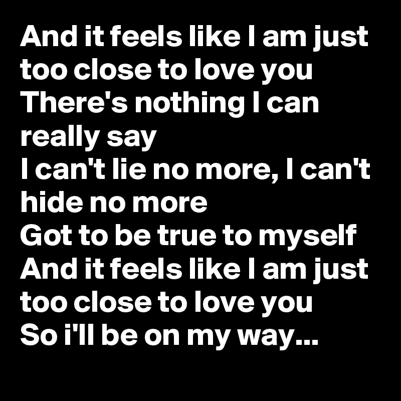 And it feels like I am just too close to love you
There's nothing I can really say
I can't lie no more, I can't hide no more
Got to be true to myself
And it feels like I am just too close to love you
So i'll be on my way...