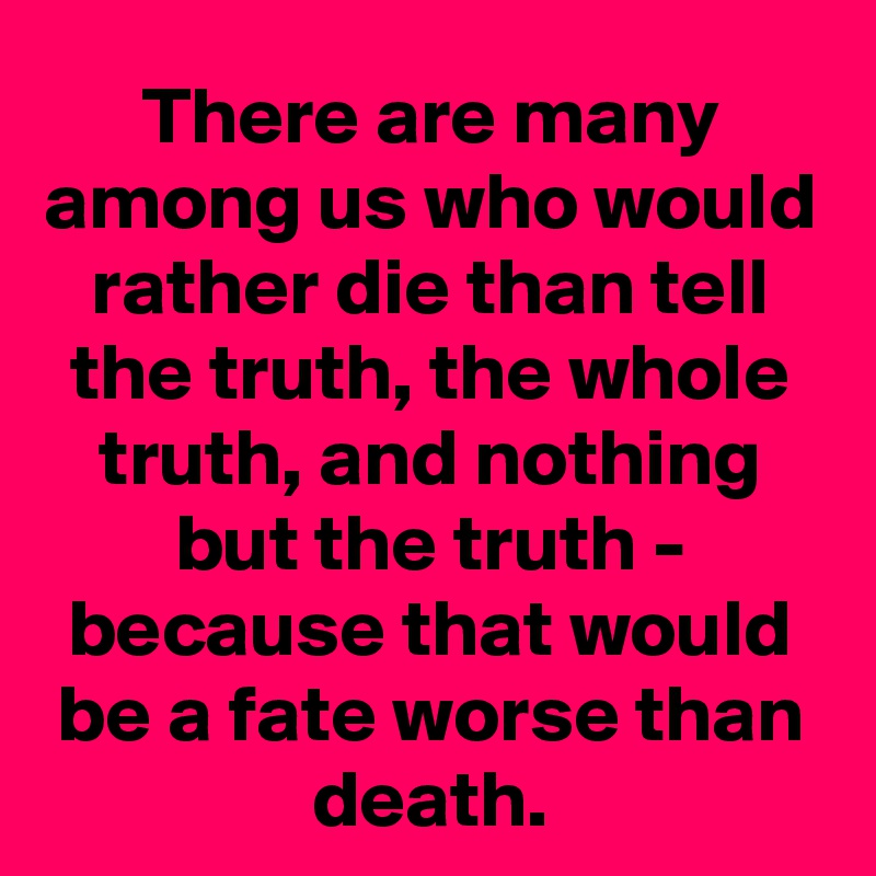 There are many among us who would rather die than tell the truth, the whole truth, and nothing but the truth - because that would be a fate worse than death.