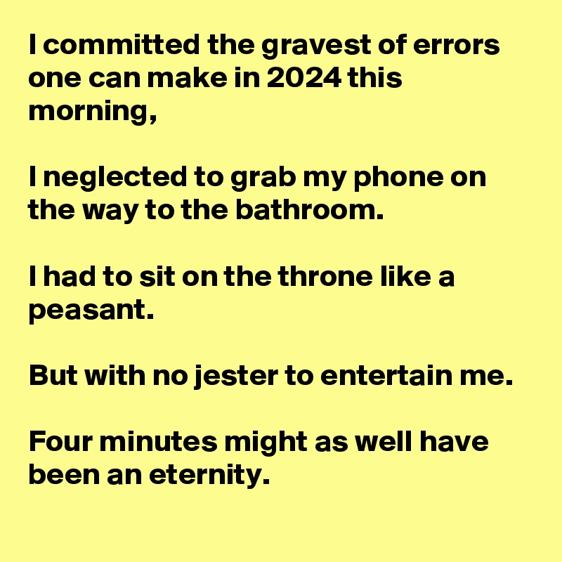 I committed the gravest of errors one can make in 2024 this morning, 

I neglected to grab my phone on the way to the bathroom. 

I had to sit on the throne like a peasant. 

But with no jester to entertain me. 

Four minutes might as well have been an eternity.