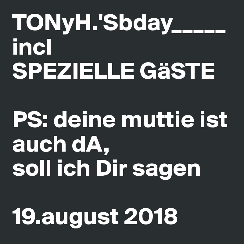 TONyH.'Sbday_____
incl
SPEZIELLE GäSTE

PS: deine muttie ist auch dA, 
soll ich Dir sagen

19.august 2018