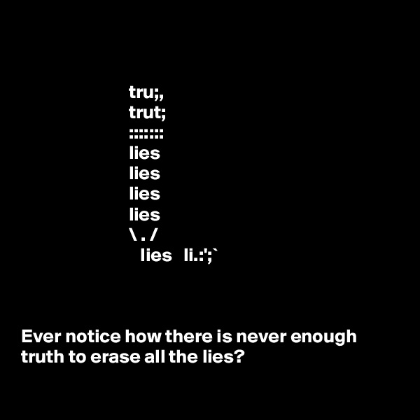 


                            tru;,                                                           
                            trut;                                                          
                            :::::::                                                          
                            lies                                                           
                            lies                                                           
                            lies                                                           
                            lies                                                           
                            \ . /                                                            
                               Iies   li.:';`                                                                                                                                          
 

Ever notice how there is never enough truth to erase all the lies?