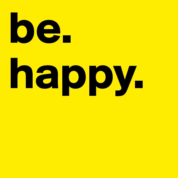 be.     happy.   