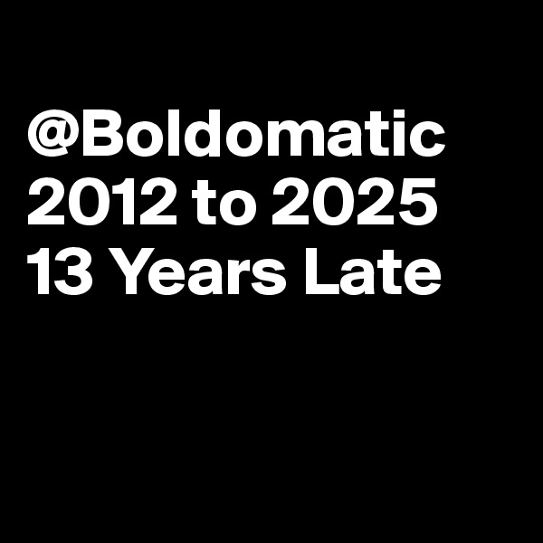 
@Boldomatic
2012 to 2025
13 Years Late


