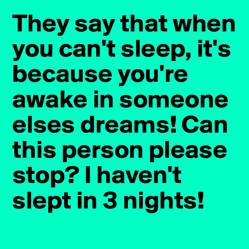 They say that when you can't sleep, it's because you're awake in someone elses dreams! Can this person please stop? I haven't slept in 3 nights! 