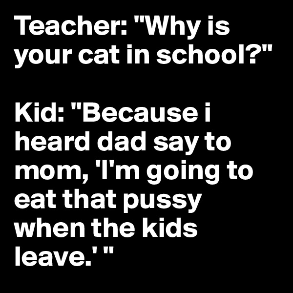 Teacher: "Why is your cat in school?" 

Kid: "Because i heard dad say to mom, 'I'm going to eat that pussy when the kids leave.' "