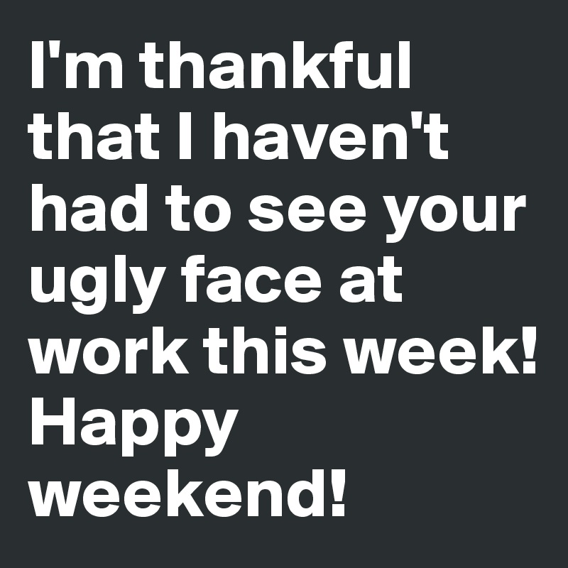 I'm thankful that I haven't had to see your ugly face at work this week!
Happy weekend!