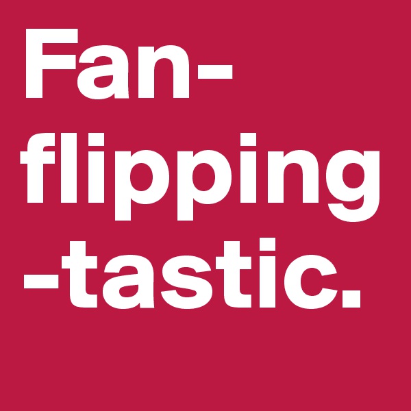 Fan-flipping-tastic.