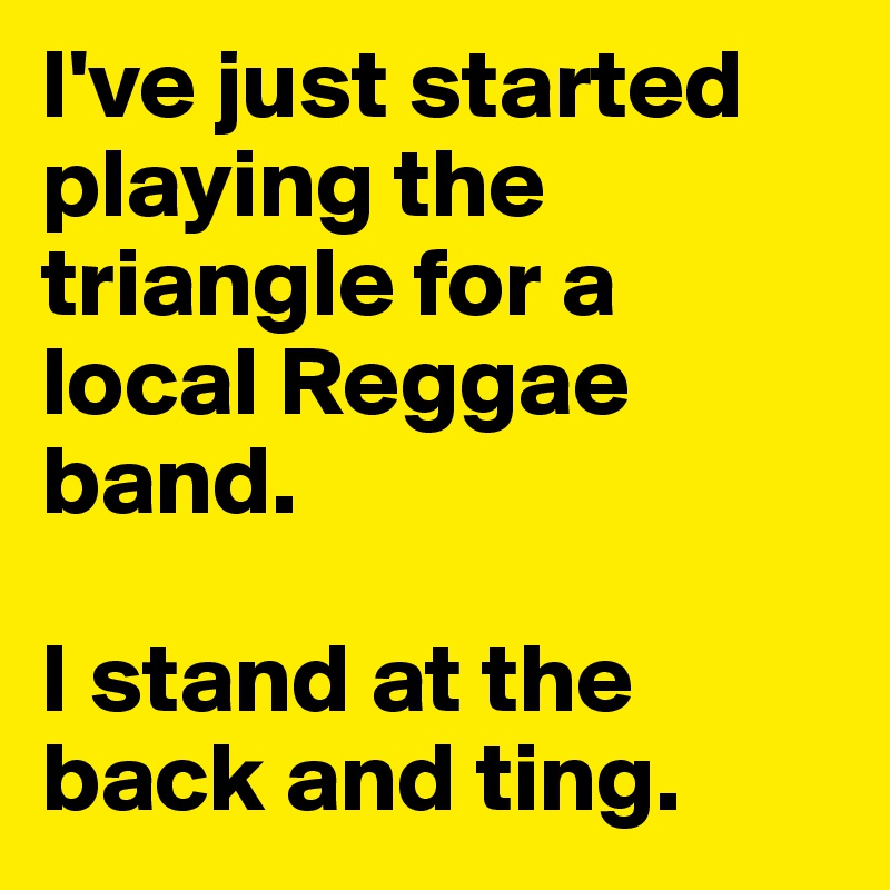 I've just started playing the triangle for a local Reggae band. 

I stand at the back and ting. 