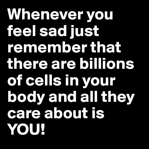 Whenever you feel sad just remember that there are billions of cells in your body and all they care about is YOU! 