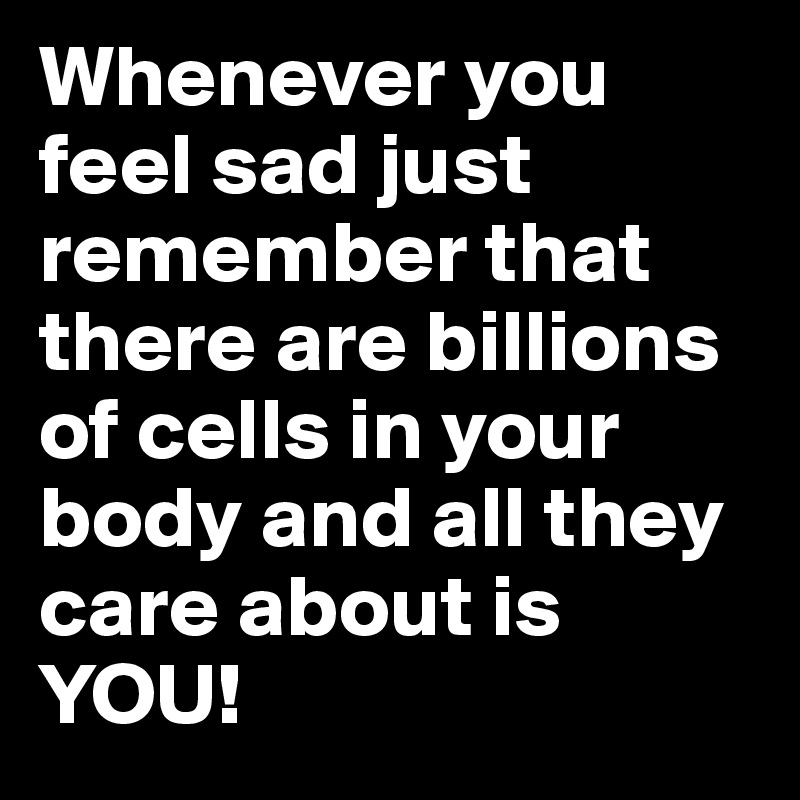Whenever you feel sad just remember that there are billions of cells in your body and all they care about is YOU! 
