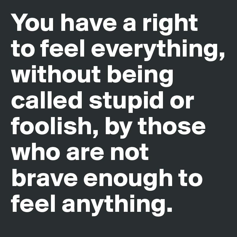 You have a right 
to feel everything, without being called stupid or foolish, by those who are not
brave enough to feel anything.