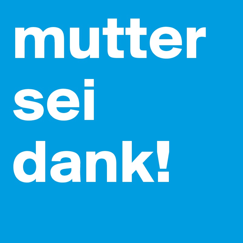 mutter sei dank!