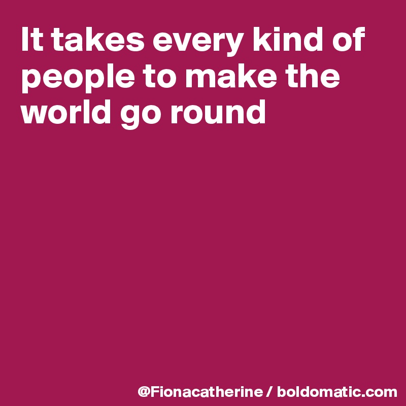 It takes every kind of
people to make the
world go round







