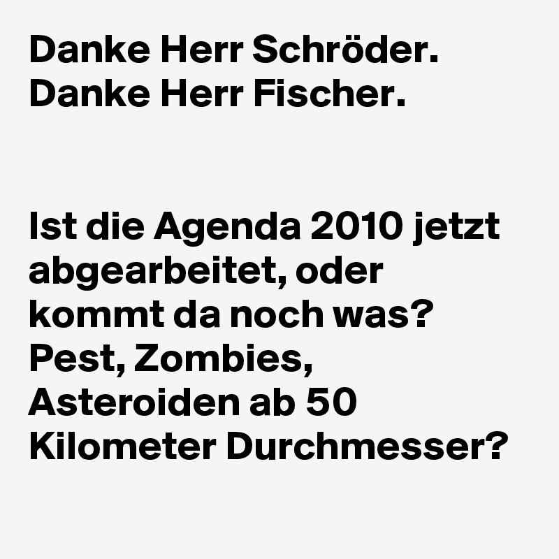 Danke Herr Schröder.
Danke Herr Fischer.


Ist die Agenda 2010 jetzt abgearbeitet, oder kommt da noch was? Pest, Zombies, Asteroiden ab 50 Kilometer Durchmesser?