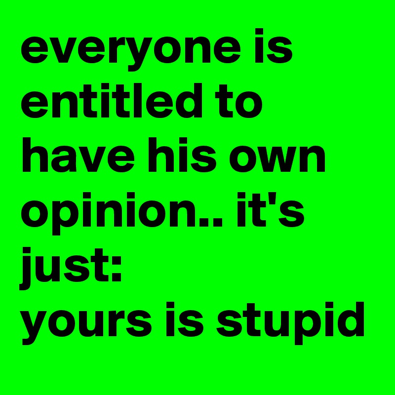 everyone is entitled to have his own opinion.. it's just: 
yours is stupid