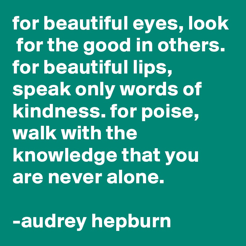 for beautiful eyes, look  for the good in others. for beautiful lips, speak only words of kindness. for poise, walk with the knowledge that you are never alone.

-audrey hepburn