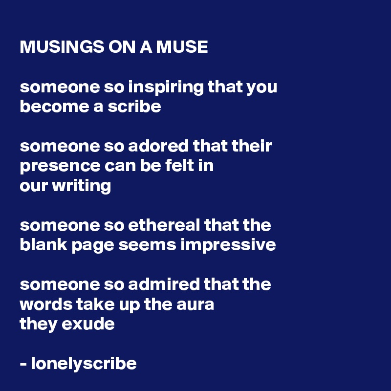 MUSINGS ON A MUSE

someone so inspiring that you
become a scribe

someone so adored that their 
presence can be felt in 
our writing 

someone so ethereal that the
blank page seems impressive
 
someone so admired that the 
words take up the aura 
they exude

- lonelyscribe