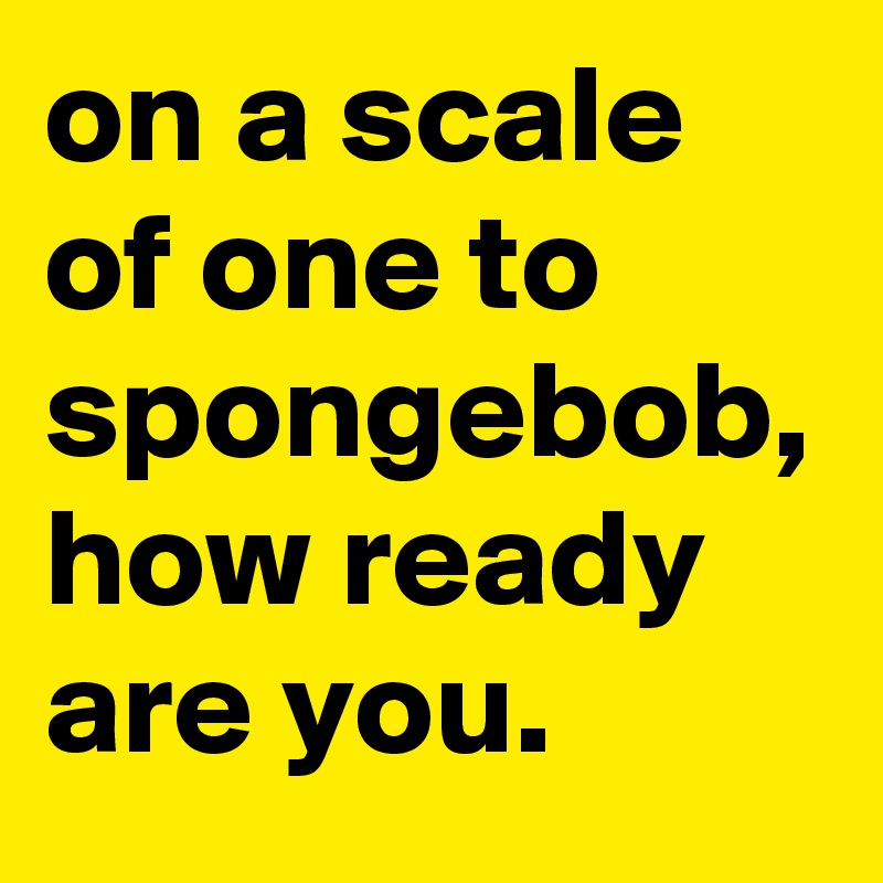on a scale of one to spongebob, how ready are you.