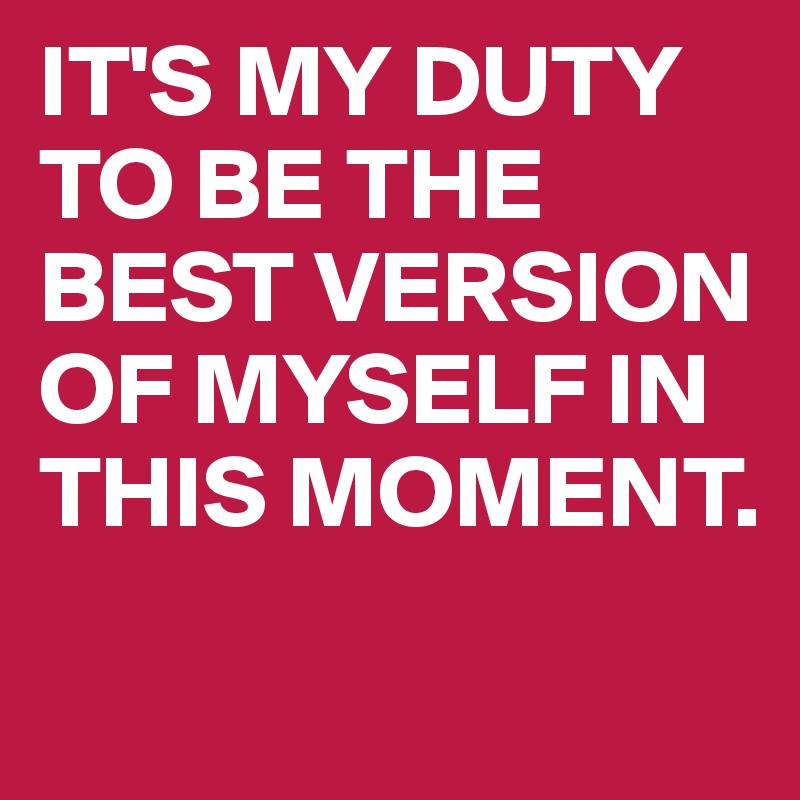 IT'S MY DUTY TO BE THE BEST VERSION OF MYSELF IN THIS MOMENT.
